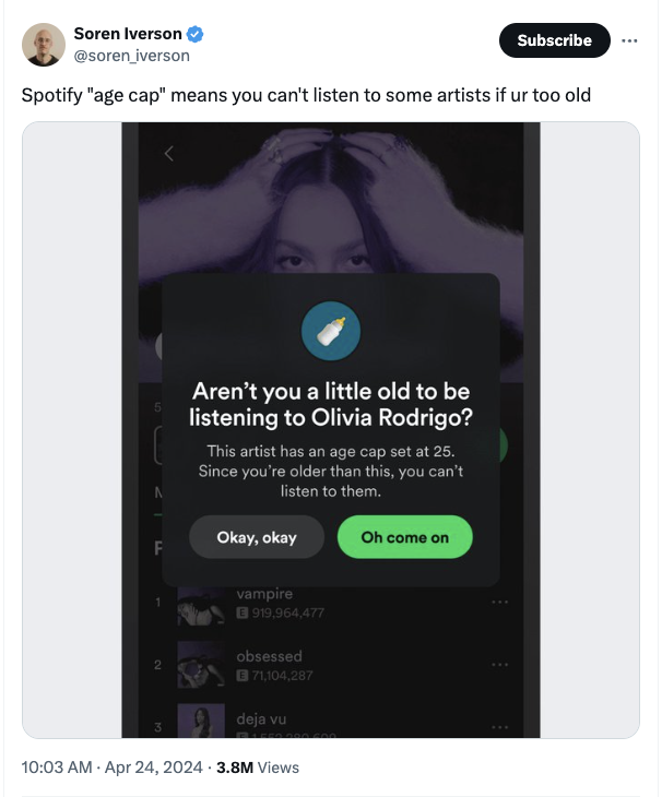 screenshot - Soren Iverson Subscribe Spotify "age cap" means you can't listen to some artists if ur too old Aren't you a little old to be listening to Olivia Rodrigo? This artist has an age cap set at 25. Since you're older than this, you can't listen to 